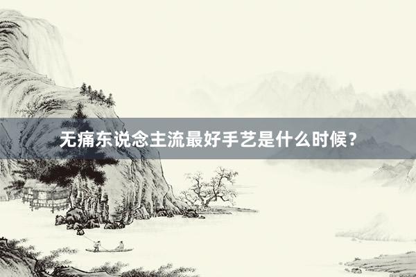 无痛东说念主流最好手艺是什么时候？