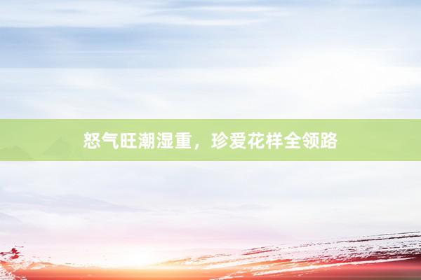 怒气旺潮湿重，珍爱花样全领路